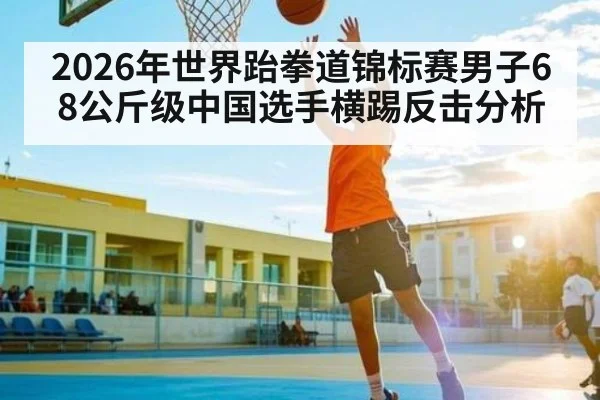 2026年世界跆拳道锦标赛男子68公斤级中国选手横踢反击分析